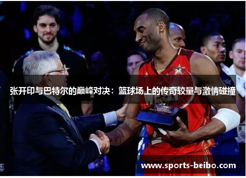 张开印与巴特尔的巅峰对决：篮球场上的传奇较量与激情碰撞